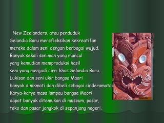 New Zeelanders, atau penduduk  Selandia Baru merefleksikan kekreatifan  mereka dalam seni dengan berbagai wujud.  Banyak sekali seniman yang muncul yang kemudian memproduksi hasil  seni yang menjadi cirri khas Selandia Baru. Lukisan dan seni ukir bangsa Maori  banyak dinikmati dan dibeli sebagai cinderamata.  Karya-karya masa lampau bangsa Maori  dapat banyak ditemukan di museum, pasar, toko dan pasar jongkok di sepanjang negeri.  