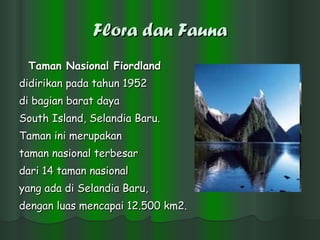 Flora dan Fauna Taman Nasional Fiordland   didirikan pada tahun 1952  di bagian barat daya  South Island, Selandia Baru.  Taman ini merupakan  taman nasional terbesar  dari 14 taman nasional  yang ada di Selandia Baru,  dengan luas mencapai 12.500 km2.  