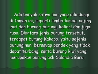 Ada banyak satwa liar yang dilindungi di taman ini, seperti lumba-lumba, anjing laut dan burung-burung, kelinci dan juga rusa. Diantara jenis burung tersebut, terdapat burung Kakapo, yaitu sejenis burung nuri bersayap pendek yang tidak dapat terbang, serta burung kiwi yang merupakan burung asli Selandia Baru.  
