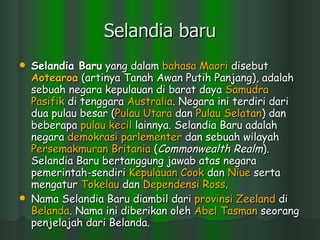 Selandia baru Selandia Baru  yang dalam  bahasa  Maori  disebut  Aotearoa  (artinya Tanah Awan Putih Panjang), adalah sebuah negara kepulauan di barat daya  Samudra   Pasifik  di tenggara  Australia . Negara ini terdiri dari dua pulau besar ( Pulau   Utara  dan  Pulau   Selatan ) dan beberapa  pulau   kecil  lainnya. Selandia Baru adalah negara  demokrasi   parlementer  dan sebuah wilayah  Persemakmuran   Britania  ( Commonwealth Realm ). Selandia Baru bertanggung jawab atas negara pemerintah-sendiri  Kepulauan  Cook  dan  Niue  serta mengatur  Tokelau  dan  Dependensi  Ross . Nama Selandia Baru diambil dari  provinsi   Zeeland  di  Belanda . Nama ini diberikan oleh  Abel Tasman  seorang penjelajah dari Belanda. 