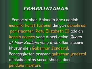 PEMERINTAHAN Pemerintahan Selandia Baru adalah  monarki   konstitusional  dengan  demokrasi   parlementer .  Ratu  Elizabeth II  adalah  kepala   negara  yang diberi gelar  Queen of New Zealand  yang diwakilkan secara khusus oleh  Gubernur   Jenderal . Pengangkatan seorang  gubernur   jenderal  dilakukan atas saran khusus dari  perdana   menteri .  