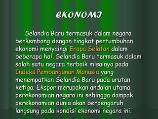 EKONOMI Selandia Baru termasuk dalam negara berkembang dengan tingkat pertumbuhan ekonomi menyaingi  Eropa   Selatan  dalam beberapa hal, Selandia Baru termasuk dalam salah satu negara terbaik misalnya pada  Indeks   Pembangunan   Manusia  yang menempatkan Selandia Baru pada urutan ketiga. Ekspor merupakan andalan utama perekonomian negara ini sehingga dampak perekonomian dunia akan berpengaruh langsung pada kondisi ekonomi negara ini.  