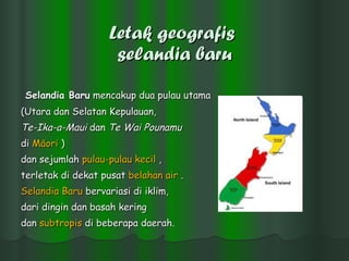 Letak geografis  selandia baru Selandia Baru  mencakup dua pulau utama  (Utara dan Selatan Kepulauan,  Te-Ika-a-Maui  dan  Te Wai Pounamu   di  Māori  )  dan sejumlah  pulau-pulau   kecil  ,  terletak di dekat pusat  belahan  air  . Selandia   Baru  bervariasi di iklim, dari dingin dan basah kering  dan  subtropis  di beberapa daerah.   