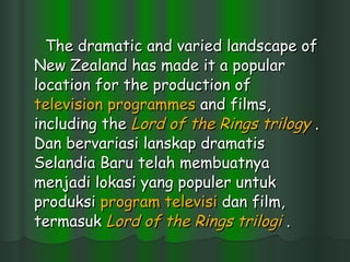 The dramatic and varied landscape of New Zealand has made it a popular location for the production of  television  programmes  and films, including the  Lord of the Rings  trilogy  . Dan bervariasi lanskap dramatis Selandia Baru telah membuatnya menjadi lokasi yang populer untuk produksi  program  televisi  dan film, termasuk  Lord of the Rings   trilogi  .  