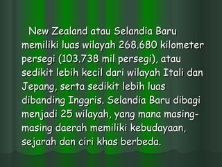 New Zealand atau Selandia Baru memiliki luas wilayah 268.680 kilometer persegi (103.738 mil persegi), atau sedikit lebih kecil dari wilayah Itali dan Jepang, serta sedikit lebih luas dibanding Inggris. Selandia Baru dibagi menjadi 25 wilayah, yang mana masing-masing daerah memiliki kebudayaan, sejarah dan ciri khas berbeda.  