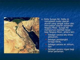 e. Delta Sungai Nil. Delta ini merupakan suatu daerah aluvial yang sangat subur dan merupakan daerah pertanian Negara Mesir. Sungai Nil mempunyai manfaat besar bagi Negara Mesir, antara lain: Sebagai sarana lalu lintas pelayaran, Sebagai pembangkit tenaga listrik, Sebagai sarana air minum, dan Sebagai sarana irigasi bagi lahan pertanian. 