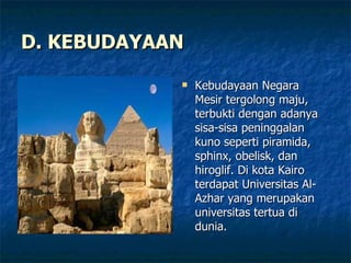 D. KEBUDAYAAN Kebudayaan Negara Mesir tergolong maju, terbukti dengan adanya sisa-sisa peninggalan kuno seperti piramida, sphinx, obelisk, dan hiroglif. Di kota Kairo terdapat Universitas Al-Azhar yang merupakan universitas tertua di dunia. 