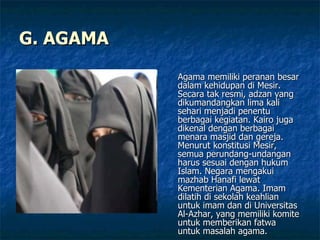 G. AGAMA Agama memiliki peranan besar dalam kehidupan di Mesir. Secara tak resmi, adzan yang dikumandangkan lima kali sehari menjadi penentu berbagai kegiatan. Kairo juga dikenal dengan berbagai menara masjid dan gereja. Menurut konstitusi Mesir, semua perundang-undangan harus sesuai dengan hukum Islam. Negara mengakui mazhab Hanafi lewat Kementerian Agama. Imam dilatih di sekolah keahlian untuk imam dan di Universitas Al-Azhar, yang memiliki komite untuk memberikan fatwa untuk masalah agama.  