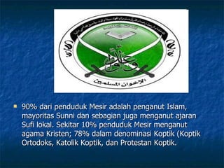 90% dari penduduk Mesir adalah penganut Islam, mayoritas Sunni dan sebagian juga menganut ajaran Sufi lokal. Sekitar 10% penduduk Mesir menganut agama Kristen; 78% dalam denominasi Koptik (Koptik Ortodoks, Katolik Koptik, dan Protestan Koptik.  