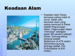Keadaan Alam Keadaan alam Swiss, termasuk paling indah di dunia. Salah satu bentukan alam yang paling menonjol di Swiss adalah Pegunungan Alpen. Pegunungan Alpen “menutupi” sebagian besar (60 persen) wilayah Swiss. Gunung paling terkenal adalah Matterhorn (4.478 meter). Sementara gunung tertinggi adalah The Dufourspitze (4.634 meter).  
