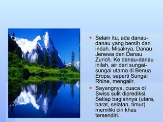 Selain itu, ada danau-danau yang bersih dan indah. Misalnya, Danau Jenewa dan Danau Zurich. Ke danau-danau inilah, air dari sungai-sungai utama di Benua Eropa, seperti Sungai Rhine, mengalir. Sayangnya, cuaca di Swiss sulit diprediksi. Setiap bagiannya (utara, barat, selatan, timur) memiliki ciri khas tersendiri. 