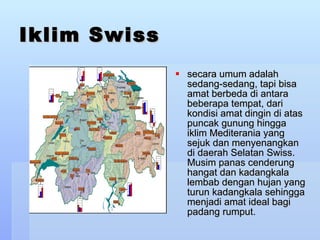 Iklim Swiss secara umum adalah sedang-sedang, tapi bisa amat berbeda di antara beberapa tempat, dari kondisi amat dingin di atas puncak gunung hingga iklim Mediterania yang sejuk dan menyenangkan di daerah Selatan Swiss. Musim panas cenderung hangat dan kadangkala lembab dengan hujan yang turun kadangkala sehingga menjadi amat ideal bagi padang rumput.  