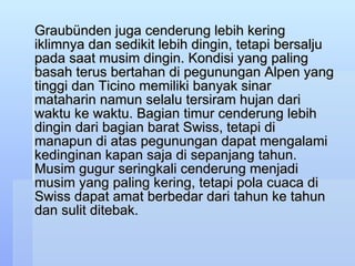 Graubünden juga cenderung lebih kering iklimnya dan sedikit lebih dingin, tetapi bersalju pada saat musim dingin. Kondisi yang paling basah terus bertahan di pegunungan Alpen yang tinggi dan Ticino memiliki banyak sinar mataharin namun selalu tersiram hujan dari waktu ke waktu. Bagian timur cenderung lebih dingin dari bagian barat Swiss, tetapi di manapun di atas pegunungan dapat mengalami kedinginan kapan saja di sepanjang tahun. Musim gugur seringkali cenderung menjadi musim yang paling kering, tetapi pola cuaca di Swiss dapat amat berbedar dari tahun ke tahun dan sulit ditebak.  