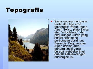 Topografis Swiss secara mendasar terdiri dari tiga area topografis: Pegunungan Alpen Swiss, plato Swiss atau &quot;middleland&quot;, dan pegunungan Juran yang ada di sepanjang perbatasan barat laut Perancis. Pegunungan Alpen adalah area gunung tinggi yang berada menyeberangi daerah selatan-tengah dari negeri itu.  