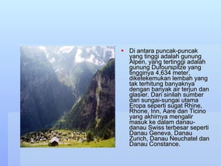Di antara puncak-puncak yang tinggi adalah gunung Alpen, yang tertinggi adalah gunung Dufourspitze yang tingginya 4,634 meter, diketekemukan lembah yang tak terhitung banyaknya dengan banyak air terjun dan glasier. Dari sinilah sumber dari sungai-sungai utama Eropa seperti sugat Rhine, Rhone, Inn, Aare dan Ticino yang akhirnya mengalir masuk ke dalam danau-danau Swiss terbesar seperti Danau Geneva, Danau Zurich, Danau Neuchatel dan Danau Constance.  