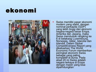 ekonomi Swiss memiliki pasar ekonomi modern yang stabil, dengan nominal perkapita (GDP) yang lebih tinggi dari ekonomi negara-negara besar Eropa. Amerika dan Jepang, maka Swiss menduduki rangking ke 6 di belakang Luxembourg, Norwegia, Qatar, Islandia dan Irlandia. Dalam Global Competitiveness Report yang dikeluarkan The World Economic Forum memberikan peringkat ekonomi Swiss sebagai yang paling kompetitif di dunia. Pada abad 20 ini Swiss adalah negara terkaya di Eropa dengan marjin yang bisa diperhitungkan  