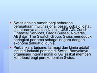 Swiss adalah rumah bagi beberapa perusahaan multinasional besar, coba di catat, di antaranya adalah Nestle, UBS AG, Zurich Financial Services, Credit Suisse, Novartis, ABB dan The Swatch Group. Swiss menduduki peringkat pertama sebagai negara dengan ekonomi terkuat di dunia. Perbankan, turisme, farmasi dan kimia adalah industri-industri penting di Swiss. Banyaknya organisasi internasional di Swiss ikut memberi kontribusi bagi perekonomian Swiss.  