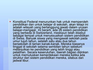 Konstitusi Federal menurunkan hak untuk memperoleh pendidikan dan untuk belajar di sekolah, akan tetapi ini adalah wilayah yang bertanggung jawab dalam urusan belajar-mengajar. Ini berarti, ada 26 sistem pendidikan yang berbeda di Switzerland, meskipun telah disebut sebagai tempat untuk menyesuaikan sistem pendidikan di Swiss. Banyak siswa yang mengawali sekolah pada umur tujuh tahun, setelah satu atau dua tahun bersekolah di taman kanak-kanak. Mereka biasanya tinggal di sekolah selama sembilan tahun sebelum melanjutkan ke pendidikan yang lebih tinggi atau pelatihan. Secara keseruluhan, daerah bagian diijinkan untuk memutuskan kemerdekaan mereka ketika ada struktur dari sistem pendidikan mereka, silabus dan jadwal libur.  