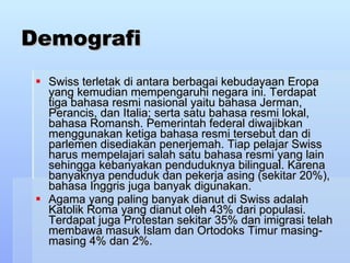 Demografi Swiss terletak di antara berbagai kebudayaan Eropa yang kemudian mempengaruhi negara ini. Terdapat tiga bahasa resmi nasional yaitu bahasa Jerman, Perancis, dan Italia; serta satu bahasa resmi lokal, bahasa Romansh. Pemerintah federal diwajibkan menggunakan ketiga bahasa resmi tersebut dan di parlemen disediakan penerjemah. Tiap pelajar Swiss harus mempelajari salah satu bahasa resmi yang lain sehingga kebanyakan penduduknya bilingual. Karena banyaknya penduduk dan pekerja asing (sekitar 20%), bahasa Inggris juga banyak digunakan. Agama yang paling banyak dianut di Swiss adalah Katolik Roma yang dianut oleh 43% dari populasi. Terdapat juga Protestan sekitar 35% dan imigrasi telah membawa masuk Islam dan Ortodoks Timur masing-masing 4% dan 2%. 