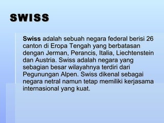 SWISS Swiss  adalah sebuah negara federal berisi 26 canton di Eropa Tengah yang berbatasan dengan Jerman, Perancis, Italia, Liechtenstein dan Austria. Swiss adalah negara yang sebagian besar wilayahnya terdiri dari Pegunungan Alpen. Swiss dikenal sebagai negara netral namun tetap memiliki kerjasama internasional yang kuat.  