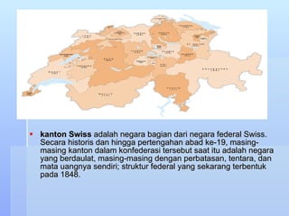 kanton Swiss  adalah negara bagian dari negara federal Swiss. Secara historis dan hingga pertengahan abad ke-19, masing-masing kanton dalam konfederasi tersebut saat itu adalah negara yang berdaulat, masing-masing dengan perbatasan, tentara, dan mata uangnya sendiri; struktur federal yang sekarang terbentuk pada 1848.  