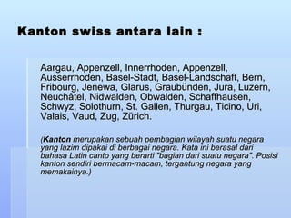 Kanton swiss antara lain : Aargau, Appenzell, Innerrhoden, Appenzell, Ausserrhoden, Basel-Stadt, Basel-Landschaft, Bern, Fribourg, Jenewa, Glarus, Graubünden, Jura, Luzern, Neuchâtel, Nidwalden, Obwalden, Schaffhausen, Schwyz, Solothurn, St. Gallen, Thurgau, Ticino, Uri, Valais, Vaud, Zug, Zürich. ( Kanton  merupakan sebuah pembagian wilayah suatu negara yang lazim dipakai di berbagai negara. Kata ini berasal dari bahasa Latin canto yang berarti &quot;bagian dari suatu negara&quot;. Posisi kanton sendiri bermacam-macam, tergantung negara yang memakainya.) 