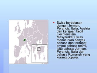 Swiss berbatasan dengan Jerman, Perancis, Italia, Austria dan kerajaan kecil Liechtenstein. Masyarakat Swiss menuturkan banyak bahasa dan terdapat empat bahasa resmi, iaitu bahasa Jerman, Perancis, Italia dan bahasa Romansh yang kurang populer.  