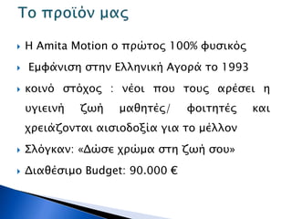  Η Amita Motion ο πρώτος 100% φυσικός
 Εμφάνιση στην Ελληνική Αγορά το 1993
 κοινό στόχος : νέοι που τους αρέσει η
υγιεινή ζωή μαθητές/ φοιτητές και
χρειάζονται αισιοδοξία για το μέλλον
 Σλόγκαν: «Δώσε χρώμα στη ζωή σου»
 Διαθέσιμο Budget: 90.000 €
 