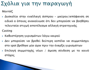 Μοντάζ
 Δυσκολία στην εναλλαγή άσπρου – μαύρου/απόφανση σε
ειδικό ο όποιος ανακοίνωσε ότι δεν μπορούσε να βοηθήσει
τελευταία στιγμή αποτέλεσμα αλλαγή στρατηγικής
Casting
 Καθυστέρηση γυρισμάτων λόγω καιρού
 Δεν μπορούσε να βρεθεί δεύτερη κοπέλα να συμμετάσχει
στο spot βρέθηκε μία ώρα πριν την έναρξη γυρισμάτων
 Επιλογή συμμετοχής νέων / άμεση σύνδεση με το κοινό
στόχος
 