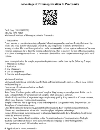 Advantages Of Homogenization In Proteomics
Parth Garg (2011BB50032)
BEL722 Term Paper
Mechanical Methods of Homogenization in Proteomics
1. Introduction
Proper sample preparation is an integral part of all omics approaches, and can drastically impact the
results of a wide number of analyses. One of the key components of sample preparation is
homogenization. The term Homogenization can be understood in various aspects and some of its most
common usages can be to describe mixing and dispersing. But, in essence, the aim of homogenization
is to obtain a homogenous mixture i.e. the sample obtained has same composition throughout its total
volume.
Now, homogenization for sample preparation in proteomics can be done by the following 5 ways:
1. Mechanical methods
2. Sonication
3. Use of pressure
4. Use of Temperature
5. Osmotic and detergent lysis
Mechanical Methods
Mechanical methods are generally used for hard and filamentous cells such as ... Show more content
on Helpwriting.net ...
Comparison of various mechanical methods
Method Pros Cons
Rotor Stator Can homogenize wide array of samples. Very homogenous end product. Initial cost is
high. Different shafts for different size of samples. Shaft cleaning is difficult.
Blender Easily available. Can process large samples very quickly. Easy to sterilize. Creates vortexes,
which cause foaming resulting in denaturation.
Simple Mortar and Pestle type Easy to use and inexpensive. Can generate very fine particles Low
throughput. Contamination issues.
Glass Homogenizers Inexpensive, generate fine homogenate. Easy to clean and decontaminate.
Fibrous and membranes are left as it is. Low throughput and prone to breakage.
Dounce Homogenizer Inexpensive, easy to clean and decontaminate. Low throughput. Solid tissue
cannot be processed directly
Vortexer Bead Beating Easily available in lab. No additional cost of homogenization. Multiple
machine can vortex full rack of tubes Less powerful as compared to other homogenizers.
Homogenization around 50% of other methods.
4. Applications in recent proteomics
 
