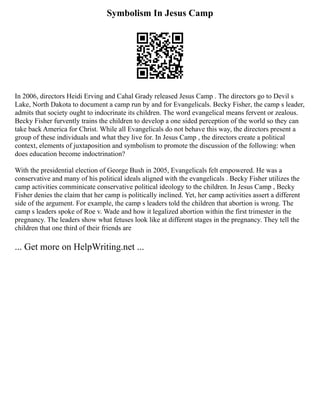 Symbolism In Jesus Camp
In 2006, directors Heidi Erving and Cahal Grady released Jesus Camp . The directors go to Devil s
Lake, North Dakota to document a camp run by and for Evangelicals. Becky Fisher, the camp s leader,
admits that society ought to indocrinate its children. The word evangelical means fervent or zealous.
Becky Fisher furvently trains the children to develop a one sided perception of the world so they can
take back America for Christ. While all Evangelicals do not behave this way, the directors present a
group of these individuals and what they live for. In Jesus Camp , the directors create a political
context, elements of juxtaposition and symbolism to promote the discussion of the following: when
does education become indoctrination?
With the presidential election of George Bush in 2005, Evangelicals felt empowered. He was a
conservative and many of his political ideals aligned with the evangelicals . Becky Fisher utilizes the
camp activities comminicate conservative political ideology to the children. In Jesus Camp , Becky
Fisher denies the claim that her camp is politically inclined. Yet, her camp activities assert a different
side of the argument. For example, the camp s leaders told the children that abortion is wrong. The
camp s leaders spoke of Roe v. Wade and how it legalized abortion within the first trimester in the
pregnancy. The leaders show what fetuses look like at different stages in the pregnancy. They tell the
children that one third of their friends are
... Get more on HelpWriting.net ...
 
