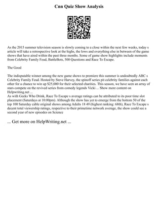 Cnn Quiz Show Analysis
As the 2015 summer television season is slowly coming to a close within the next few weeks, today s
article will take a retrospective look at the highs, the lows and everything else in between of the game
shows that have aired within the past three months. Some of game show highlights include moments
from Celebrity Family Feud, BattleBots, 500 Questions and Race To Escape.
The Good
The indisputable winner among the new game shows to premiere this summer is undoubtedly ABC s
Celebrity Family Feud. Hosted by Steve Harvey, the spinoff series pit celebrity families against each
other for a chance to win up $25,000 for their selected charities. This season, we have seen an array of
stars compete on the revived series from comedy legends Vicki ... Show more content on
Helpwriting.net ...
As with Geeks Who Drink, Race To Escape s average ratings can be attributed to its poor time slot
placement (Saturdays at 10:00pm). Although the show has yet to emerge from the bottom 50 of the
top 100 Saturday cable original shows among Adults 18 49 (highest ranking: 68th), Race To Escape s
decent total viewership ratings, respective to their primetime network average, the show could see a
second year of new episodes on Science
... Get more on HelpWriting.net ...
 