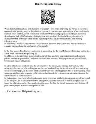 Ben Netanyahu Essay
When I analyze the actions and character of a leader, I will begin analyzing the period in the socio
economic and security aspects. Ben Gurion s period is characterized by the threat of survival for the
State of Israel and the Jewish community of about 600 thousand people and a difficult economic
situation and lack of infrastructure both physical and spiritual. Benjamin Netanyahu s term is
characterized by a stronger Israel than a regional power, a developed economy, and existing
infrastructures.
In this essay I would like to estimate the differences between Ben Gurion and Netanyahu in two
aspects: statehood and the unification of the people.
In the first aspect, Ben Gurion s statehood is responsible for the establishment of the state s security ...
Show more content on Helpwriting.net ...
In addition, in the economic aspect, the transfer of state assets to foreign parties (members) and
private hands (the gas outline) and the transfer of state assets to foreign parties and private hands,
Creation of classes of tycoons.
In terms of national solidarity and the unification of the nation, one can see Ben Gurion, who
advocated the concept of a melting pot, on the one hand unifying the social network and narrowing
socio economic gaps, on the other hand, with the view that a homogenous state is a strong state. This
was expressed in social laws and bodies, the unification of the various streams in education and the
establishment of state education.
In Netanyahu s time, he worked to dismantle socio economic solidarity through anti social laws, such
as the Budget Law in the distribution of a budget in a country in which it waives the provision of
funds for education and welfare, preferring the upper deciles, the use of incitement and division of
parts of the people by media manipulation and
... Get more on HelpWriting.net ...
 