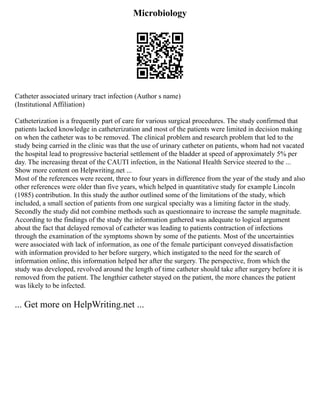 Microbiology
Catheter associated urinary tract infection (Author s name)
(Institutional Affiliation)
Catheterization is a frequently part of care for various surgical procedures. The study confirmed that
patients lacked knowledge in catheterization and most of the patients were limited in decision making
on when the catheter was to be removed. The clinical problem and research problem that led to the
study being carried in the clinic was that the use of urinary catheter on patients, whom had not vacated
the hospital lead to progressive bacterial settlement of the bladder at speed of approximately 5% per
day. The increasing threat of the CAUTI infection, in the National Health Service steered to the ...
Show more content on Helpwriting.net ...
Most of the references were recent, three to four years in difference from the year of the study and also
other references were older than five years, which helped in quantitative study for example Lincoln
(1985) contribution. In this study the author outlined some of the limitations of the study, which
included, a small section of patients from one surgical specialty was a limiting factor in the study.
Secondly the study did not combine methods such as questionnaire to increase the sample magnitude.
According to the findings of the study the information gathered was adequate to logical argument
about the fact that delayed removal of catheter was leading to patients contraction of infections
through the examination of the symptoms shown by some of the patients. Most of the uncertainties
were associated with lack of information, as one of the female participant conveyed dissatisfaction
with information provided to her before surgery, which instigated to the need for the search of
information online, this information helped her after the surgery. The perspective, from which the
study was developed, revolved around the length of time catheter should take after surgery before it is
removed from the patient. The lengthier catheter stayed on the patient, the more chances the patient
was likely to be infected.
... Get more on HelpWriting.net ...
 