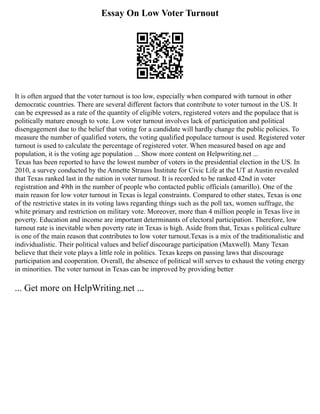 Essay On Low Voter Turnout
It is often argued that the voter turnout is too low, especially when compared with turnout in other
democratic countries. There are several different factors that contribute to voter turnout in the US. It
can be expressed as a rate of the quantity of eligible voters, registered voters and the populace that is
politically mature enough to vote. Low voter turnout involves lack of participation and political
disengagement due to the belief that voting for a candidate will hardly change the public policies. To
measure the number of qualified voters, the voting qualified populace turnout is used. Registered voter
turnout is used to calculate the percentage of registered voter. When measured based on age and
population, it is the voting age population ... Show more content on Helpwriting.net ...
Texas has been reported to have the lowest number of voters in the presidential election in the US. In
2010, a survey conducted by the Annette Strauss Institute for Civic Life at the UT at Austin revealed
that Texas ranked last in the nation in voter turnout. It is recorded to be ranked 42nd in voter
registration and 49th in the number of people who contacted public officials (amarillo). One of the
main reason for low voter turnout in Texas is legal constraints. Compared to other states, Texas is one
of the restrictive states in its voting laws regarding things such as the poll tax, women suffrage, the
white primary and restriction on military vote. Moreover, more than 4 million people in Texas live in
poverty. Education and income are important determinants of electoral participation. Therefore, low
turnout rate is inevitable when poverty rate in Texas is high. Aside from that, Texas s political culture
is one of the main reason that contributes to low voter turnout.Texas is a mix of the traditionalistic and
individualistic. Their political values and belief discourage participation (Maxwell). Many Texan
believe that their vote plays a little role in politics. Texas keeps on passing laws that discourage
participation and cooperation. Overall, the absence of political will serves to exhaust the voting energy
in minorities. The voter turnout in Texas can be improved by providing better
... Get more on HelpWriting.net ...
 