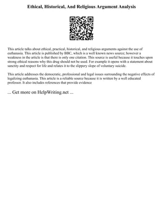Ethical, Historical, And Religious Argument Analysis
This article talks about ethical, practical, historical, and religious arguments against the use of
euthanasia. This article is published by BBC, which is a well known news source; however a
weakness in the article is that there is only one citation. This source is useful because it touches upon
strong ethical reasons why this drug should not be used. For example it opens with a statement about
sanctity and respect for life and relates it to the slippery slope of voluntary suicide.
This article addresses the democratic, professional and legal issues surrounding the negative effects of
legalizing euthanasia. This article is a reliable source because it is written by a well educated
professor. It also includes references that provide evidence
... Get more on HelpWriting.net ...
 