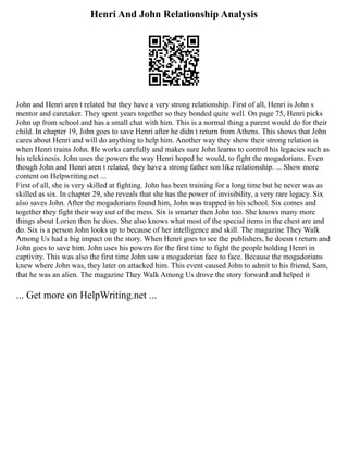 Henri And John Relationship Analysis
John and Henri aren t related but they have a very strong relationship. First of all, Henri is John s
mentor and caretaker. They spent years together so they bonded quite well. On page 75, Henri picks
John up from school and has a small chat with him. This is a normal thing a parent would do for their
child. In chapter 19, John goes to save Henri after he didn t return from Athens. This shows that John
cares about Henri and will do anything to help him. Another way they show their strong relation is
when Henri trains John. He works carefully and makes sure John learns to control his legacies such as
his telekinesis. John uses the powers the way Henri hoped he would, to fight the mogadorians. Even
though John and Henri aren t related, they have a strong father son like relationship. ... Show more
content on Helpwriting.net ...
First of all, she is very skilled at fighting. John has been training for a long time but he never was as
skilled as six. In chapter 29, she reveals that she has the power of invisibility, a very rare legacy. Six
also saves John. After the mogadorians found him, John was trapped in his school. Six comes and
together they fight their way out of the mess. Six is smarter then John too. She knows many more
things about Lorien then he does. She also knows what most of the special items in the chest are and
do. Six is a person John looks up to because of her intelligence and skill. The magazine They Walk
Among Us had a big impact on the story. When Henri goes to see the publishers, he doesn t return and
John goes to save him. John uses his powers for the first time to fight the people holding Henri in
captivity. This was also the first time John saw a mogadorian face to face. Because the mogadorians
knew where John was, they later on attacked him. This event caused John to admit to his friend, Sam,
that he was an alien. The magazine They Walk Among Us drove the story forward and helped it
... Get more on HelpWriting.net ...
 