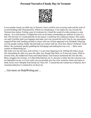 Personal Narrative-Cloudy Day In Vermont
It was another cloudy yet chilly day in Vermont. Snow could be seen covering roads and the roofs of
several buildings that I had passed by. Whilst on a bandwagon, I was makin my way towards the
Vermont train station. Feeling a gust of wind pass by, I heard the sound of a train coming to a stop
skreeee . In a swift motion, I whipped the reins in my hand, commanding my stallions to come to a
halt. Tlot tlot tlot! As I stood patiently by the station, I could hear the conductor instruct, This marks
our stop! Carefully grab your luggages and make your way towards the exits! One by one, passengers
stepped off the train, bustling around in a hurry until one of them appeared to be Elizabeth. Glancing
over the people waiting, finally she had made eye contact with me, Over here, Betsy! I hollered. Uncle
Henry! she exclaimed, quickly grabbing her belongings and making her way over. ... Show more
content on Helpwriting.net ...
She looks over one last time, and I tell her, I ve got some figgering to do. Pulling left makes em go
left, and pulling the other way goes the other way, though taint likely we ll meet any teams. With an
anxious look, she nodded nervously and looked ahead. Aunt Frances mentioned she d be like this...
Betsy struggles lots at home, so I often hafta help her out. It s become so daily that she s become way
too dependent on me, so if you could, can you possibly give her a few scenarios where she learns to
think on her own? Abruptly from beside me I hear Ah! . I sensed that she wanted me to help her, but I
remained unfazed as I continued to set down my
... Get more on HelpWriting.net ...
 