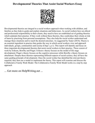 Developmental Theories That Assist Social Workers Essay
Developmental theories are integral to a social workers approach when working with children, and
families as they help to guide and explain situations and behaviours. As social workers have an ethical
and professional responsibility to their clients, they need to have an established set of guiding theories
which underpin their practice. If they work without these theories, they could place their clients at risk
of harm by practising from personal assumptions. They also help the social worker understand and
manage these situations and to reach the desired outcomes. As suggested by Teater (2014), Theory is
an essential ingredient in practice that guides the way in which social workers view and approach
individuals, groups, communities and society (Chap 1, p.1). This report will identify and focus on
three important developmental theories that assist social workers in their practice. These consist of
work by Erikson, Bowlby and Piaget. Erikson s theory focuses on the model of life stage
development; Piaget s theory focuses on the cognitive processes while Bowlby s theory focuses on
attachment. Despite these theories representing different aspects of social science, they all have the
same guiding principle of development. Once the social worker has identified the relevant theory
required, they then use a model to implement the theory. This report will examine and discuss the
Collaborative Family Work Model. The Collaborative Family Work Model works in a step by step
approach
... Get more on HelpWriting.net ...
 