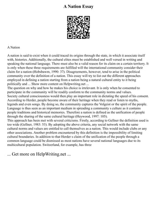 A Nation Essay
A Nation
A nation is said to exist when it could traced its origins through the state, in which it associate itself
with, histories. Additionally, the cultural elites must be established and well versed in writing and
speaking the national language. There must also be a valid reason for its claim on a certain territory. It
is only when these three requirements are fulfilled will the international community consider their
claim for a nation (Hobsbawm, 1990: 37). Disagreements, however, tend to arise in the political
community over the definition of a nation. This essay will try to list out the different approaches
employed in defining a nation starting from a nation being a natural cultural entity to it being
politically and ... Show more content on Helpwriting.net ...
The question on why and how he makes his choice is irrelevant. It is only when he consented to
participate in the community will he readily conform to the community norms and values.
Society cultural consciousness would then play an important role in dictating the speed of his consent.
According to Herder, people become aware of their heritage when they read or listen to myths,
legends and even songs. By doing so, the community captures the Volgeist or the spirit of the people.
Language is thus seen as an important medium in spreading a community s culture as it contains
people traditions and historical memories. Therefore a nation is defined as the unification of people
through the sharing of the same cultural heritage (Heywood, 1997: 105).
This approach has been met with several criticisms. Firstly, according to Gellner the definition used is
too wide (Gellner, 1983: 53). By adopting the above criteria, any social network with the same
cultural norms and values are entitled to call themselves as a nation. This would include clubs or any
other associations. Another problem encountered by this definition is the impossibility of limiting
cultural boundaries. In addition to that Herder s claim of the unification of the people through a
common language could be dismissed as most nations have several national languages due to its
multicultural population. Switzerland, for example, has three
... Get more on HelpWriting.net ...
 