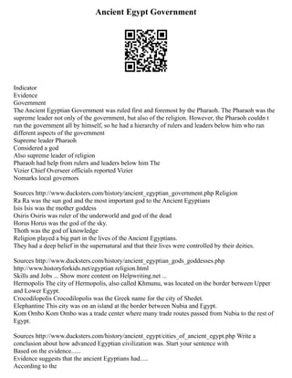 Ancient Egypt Government
Indicator
Evidence
Government
The Ancient Egyptian Government was ruled first and foremost by the Pharaoh. The Pharaoh was the
supreme leader not only of the government, but also of the religion. However, the Pharaoh couldn t
run the government all by himself, so he had a hierarchy of rulers and leaders below him who ran
different aspects of the government
Supreme leader Pharaoh
Considered a god
Also supreme leader of religion
Pharaoh had help from rulers and leaders below him The
Vizier Chief Overseer officials reported Vizier
Nomarks local governors
Sources http://www.ducksters.com/history/ancient_egyptian_government.php Religion
Ra Ra was the sun god and the most important god to the Ancient Egyptians
Isis Isis was the mother goddess
Osiris Osiris was ruler of the underworld and god of the dead
Horus Horus was the god of the sky.
Thoth was the god of knowledge
Religion played a big part in the lives of the Ancient Egyptians.
They had a deep belief in the supernatural and that their lives were controlled by their deities.
Sources http://www.ducksters.com/history/ancient_egyptian_gods_goddesses.php
http://www.historyforkids.net/egyptian religion.html
Skills and Jobs ... Show more content on Helpwriting.net ...
Hermopolis The city of Hermopolis, also called Khmunu, was located on the border between Upper
and Lower Egypt.
Crocodilopolis Crocodilopolis was the Greek name for the city of Shedet.
Elephantine This city was on an island at the border between Nubia and Egypt.
Kom Ombo Kom Ombo was a trade center where many trade routes passed from Nubia to the rest of
Egypt.
Sources http://www.ducksters.com/history/ancient_egypt/cities_of_ancient_egypt.php Write a
conclusion about how advanced Egyptian civilization was. Start your sentence with
Based on the evidence......
Evidence suggests that the ancient Egyptians had.....
According to the
 