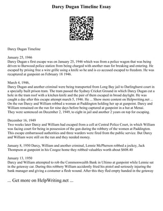 Darcy Dugan Timeline Essay
Darcy Dugan Timeline
January 25, 1946
Darcy Dugan s first escape was on January 25, 1946 which was from a police wagon that was being
driven to Burwood police station from being charged with another man for breaking and entering. He
escaped by prising free a wire grille using a knife so he and is co accused escaped to freedom. He was
recaptured at gunpoint on February 18 1946.
March 4, 1946,
Darcy Dugan and another criminal were being transported from Long Bay jail to Darlinghurst court in
a specially built prison tram. The tram passed the Sydney Cricket Ground in which Darcy Dugan cut a
hole in the tram roof with a kitchen knife and the pair of them escaped in broad daylight. He was
caught a day after this escape attempt march 5, 1946. He ... Show more content on Helpwriting.net ...
On the run Darcy and William robbed a woman at Paddington holding her up at gunpoint. Darcy and
William remained on the run for nine days before being captured at gunpoint in a hut at Menai.
They were sentenced on December 2, 1949, to eight in jail and another 2 years on top for escaping.
December 16, 1949
Two weeks later Darcy and William had escaped from a cell at Central Police Court, in which William
was facing court for being in possession of the gun during the robbery of the women at Paddington.
This escape embarrassed authorities and three warders were fired from the public service. But Darcy
and William were still on the run and they needed money.
January 8, 1950 Darcy, William and another criminal, Lennie McPherson robbed a jockey, Jack
Thompson at gunpoint in his Coogee home they robbed valuables worth about $608.40
January 13, 1950
Darcy and William attempted to rob the Commonwealth Bank in Ultimo at gunpoint while Lennie sat
in the getaway car. During this robbery William accidently fried his pistol and seriously injuring the
bank manager and giving a costumer a flesh wound. After this they fled empty handed in the getaway
... Get more on HelpWriting.net ...
 