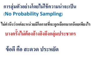 การสุ่มตัวอย่างโดยไม่ใช้ความน่าจะเป็น
(No Probability Sampling)
ไม่คานึงว่าแต่ละหน่วยมีโอกาสที่จะถูกเลือกมากน้อยเพียงไร
บางครั้งไม่ต้องอ้างอิงถึงกลุ่มประชากร
ข้อดี คือ สะดวด ประหยัด
 