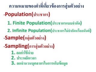 ความหมายของคาที่เกี่ยวข้องการสุ่มตัวอย่าง
-Population(ประชากร)
1. Finite Population(ประชากรแบบจากัด)
2. Infinite Population(ประชากรไม่จากัดหรืออนันต์)
-Sample(กลุ่มตัวอย่าง)
-Sampling(การสุ่มตัวอย่าง)
1. ลดค่าใช้จ่าย
2. ประหยัดเวลา
3. ลดจานวนบุคลากรในการเก็บข้อมูล
 