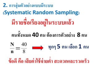 2. การสุ่มตัวอย่างแบบมีระบบ
(Systematic Random Sampling)
มีรายชื่อเรียงอยู่ในระบบแล้ว
ทุกๆ 5 คน เลือก 1 คน
คนทั้งหมด 40 คน ต้องการตัวอย่าง 8 คน
8
40
n
N
ข้อดี คือ เสียค่าใช้จ่ายต่า สะดวกและรวดเร็ว
 