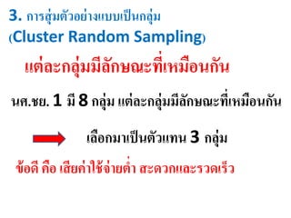 3. การสุ่มตัวอย่างแบบเป็นกลุ่ม
(Cluster Random Sampling)
แต่ละกลุ่มมีลักษณะที่เหมือนกัน
นศ.ชย. 1 มี 8 กลุ่ม แต่ละกลุ่มมีลักษณะที่เหมือนกัน
เลือกมาเป็นตัวแทน 3 กลุ่ม
ข้อดี คือ เสียค่าใช้จ่ายต่า สะดวกและรวดเร็ว
 