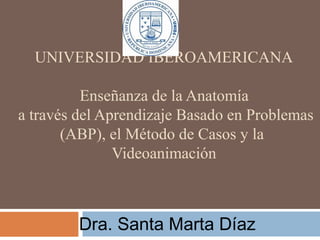 UNIVERSIDAD IBEROAMERICANA
Enseñanza de la Anatomía
a través del Aprendizaje Basado en Problemas
(ABP), el Método de Casos y la
Videoanimación
Dra. Santa Marta Díaz
 