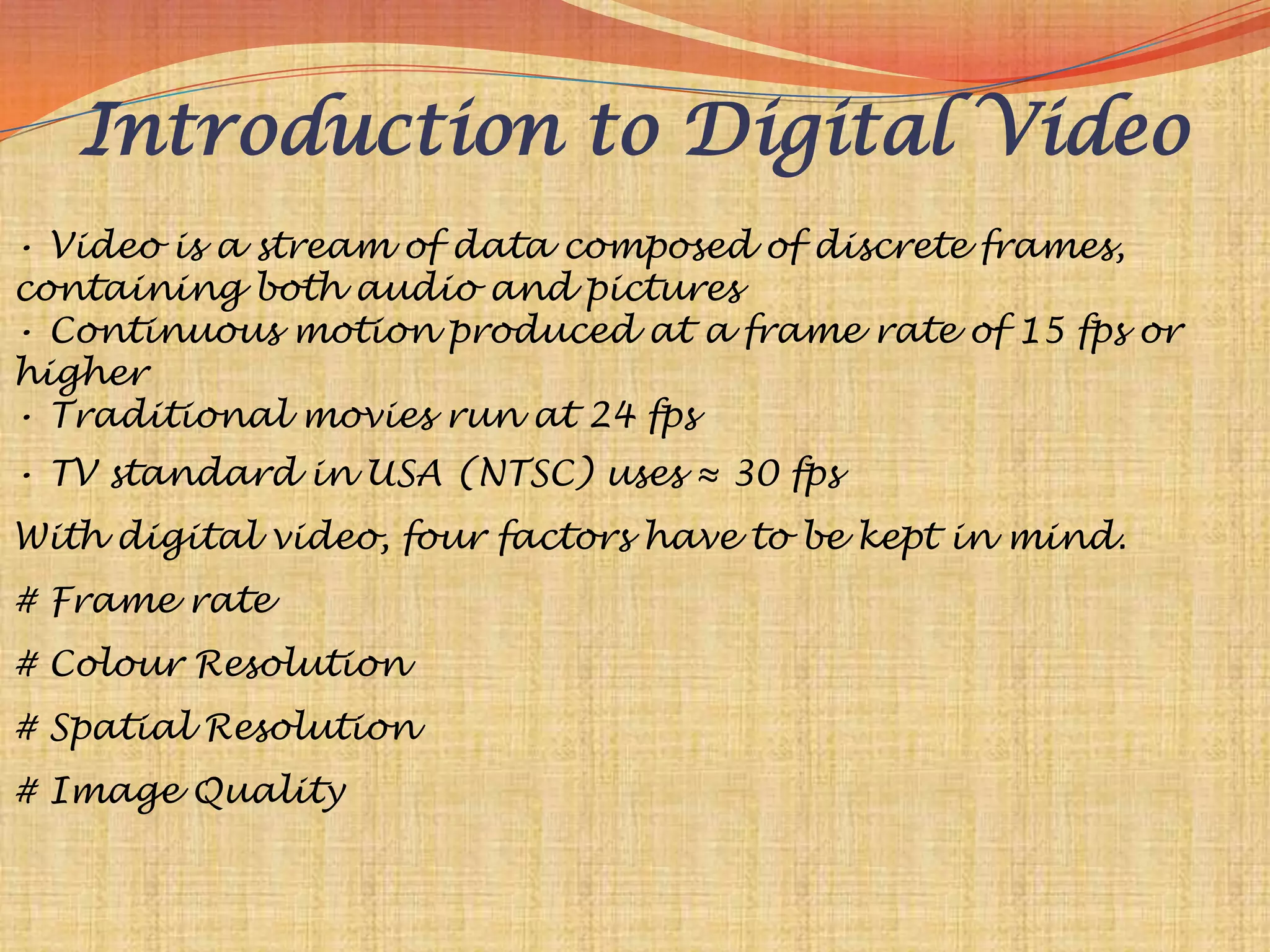 Introduction to Digital Video
• Video is a stream of data composed of discrete frames,
containing both audio and pictures
• Continuous motion produced at a frame rate of 15 fps or
higher
• Traditional movies run at 24 fps
• TV standard in USA (NTSC) uses ≈ 30 fps
With digital video, four factors have to be kept in mind.
# Frame rate
# Colour Resolution
# Spatial Resolution
# Image Quality
 