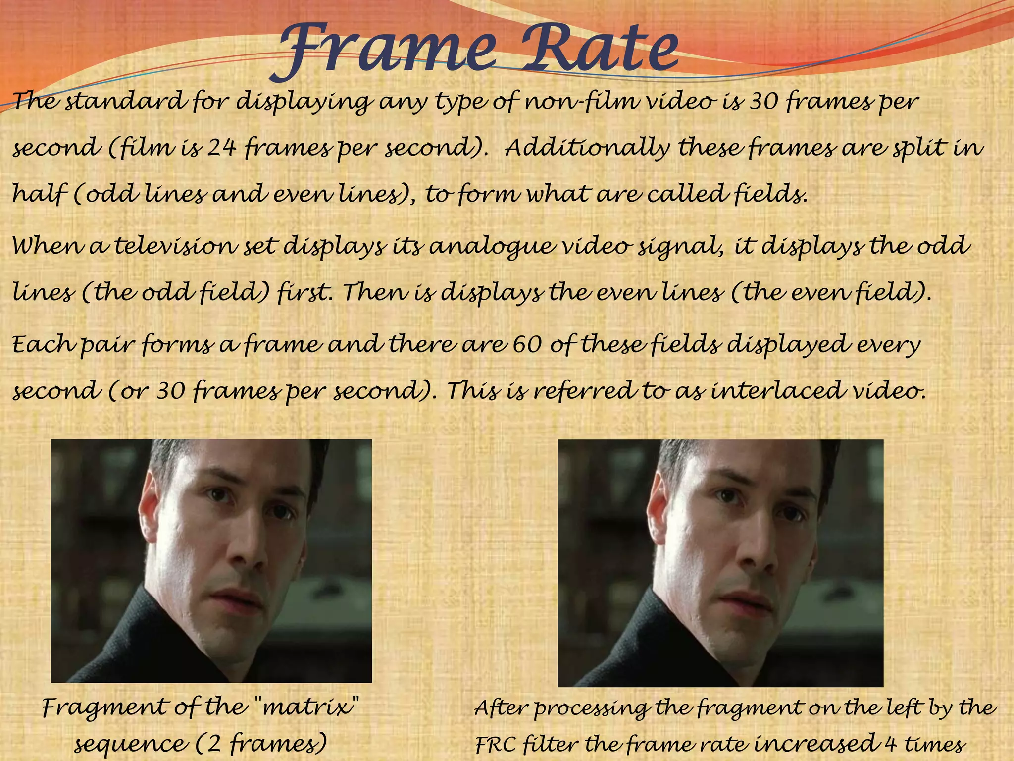 Frame Rate
The standard for displaying any type of non-film video is 30 frames per

second (film is 24 frames per second). Additionally these frames are split in

half (odd lines and even lines), to form what are called fields.

When a television set displays its analogue video signal, it displays the odd

lines (the odd field) first. Then is displays the even lines (the even field).

Each pair forms a frame and there are 60 of these fields displayed every

second (or 30 frames per second). This is referred to as interlaced video.




  Fragment of the "matrix"             After processing the fragment on the left by the
     sequence (2 frames)               FRC filter the frame rate increased 4 times
 
