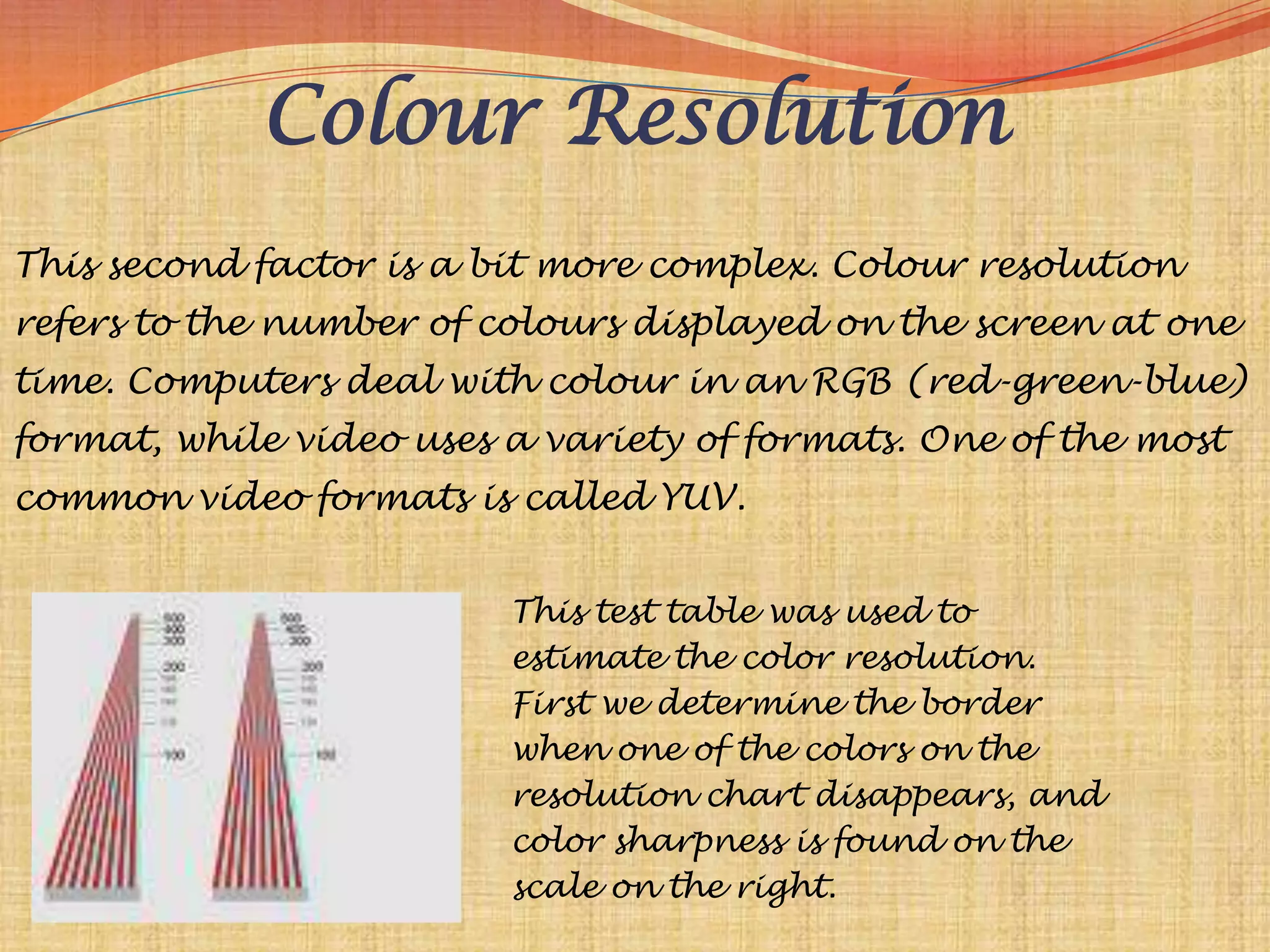 Colour Resolution
This second factor is a bit more complex. Colour resolution
refers to the number of colours displayed on the screen at one
time. Computers deal with colour in an RGB (red-green-blue)
format, while video uses a variety of formats. One of the most
common video formats is called YUV.


                         This test table was used to
                         estimate the color resolution.
                         First we determine the border
                         when one of the colors on the
                         resolution chart disappears, and
                         color sharpness is found on the
                         scale on the right.
 